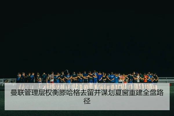 曼联管理层权衡滕哈格去留并谋划夏窗重建全盘路径