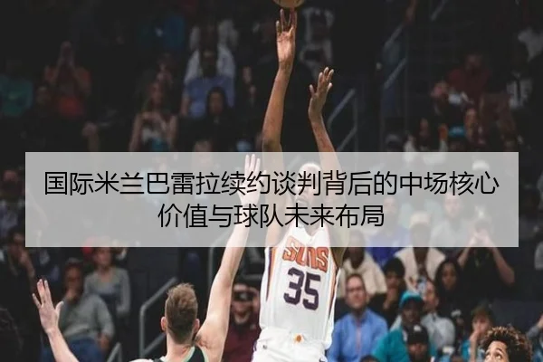 国际米兰巴雷拉续约谈判背后的中场核心价值与球队未来布局