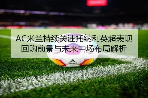 AC米兰持续关注托纳利英超表现回购前景与未来中场布局解析