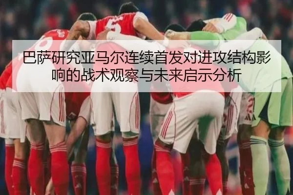 巴萨研究亚马尔连续首发对进攻结构影响的战术观察与未来启示分析