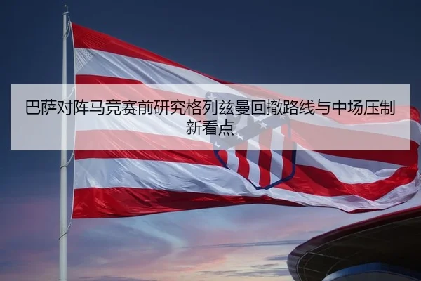 巴萨对阵马竞赛前研究格列兹曼回撤路线与中场压制新看点