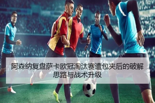 阿森纳复盘萨卡欧冠淘汰赛遭包夹后的破解思路与战术升级
