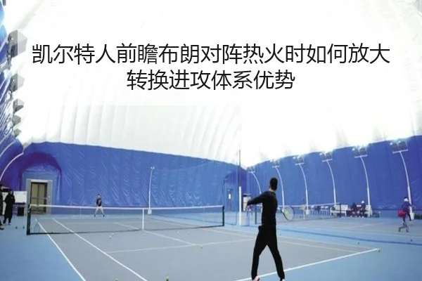 凯尔特人前瞻布朗对阵热火时如何放大转换进攻体系优势