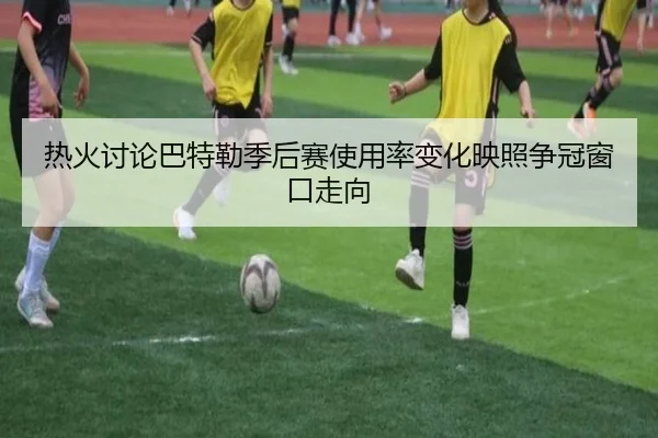 热火讨论巴特勒季后赛使用率变化映照争冠窗口走向
